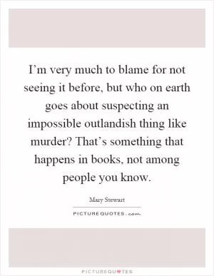 I’m very much to blame for not seeing it before, but who on earth goes about suspecting an impossible outlandish thing like murder? That’s something that happens in books, not among people you know Picture Quote #1