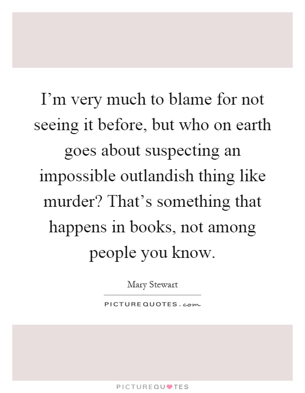 I'm very much to blame for not seeing it before, but who on earth goes about suspecting an impossible outlandish thing like murder? That's something that happens in books, not among people you know Picture Quote #1