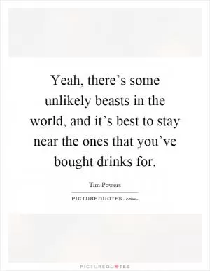 Yeah, there’s some unlikely beasts in the world, and it’s best to stay near the ones that you’ve bought drinks for Picture Quote #1
