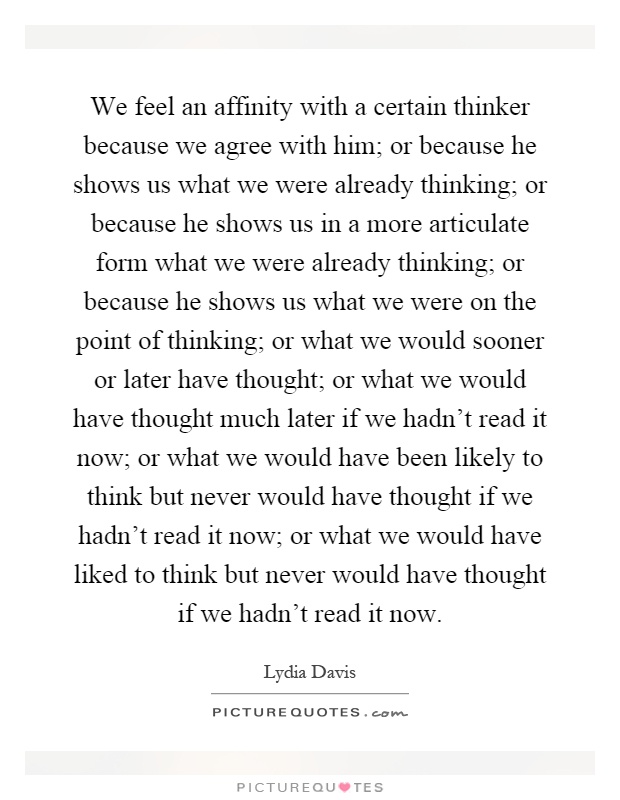 We feel an affinity with a certain thinker because we agree with him; or because he shows us what we were already thinking; or because he shows us in a more articulate form what we were already thinking; or because he shows us what we were on the point of thinking; or what we would sooner or later have thought; or what we would have thought much later if we hadn't read it now; or what we would have been likely to think but never would have thought if we hadn't read it now; or what we would have liked to think but never would have thought if we hadn't read it now Picture Quote #1