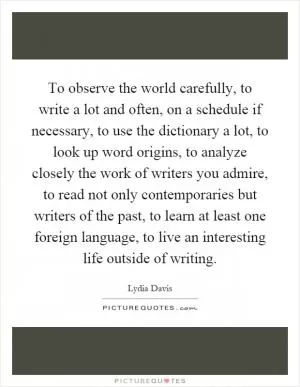 To observe the world carefully, to write a lot and often, on a schedule if necessary, to use the dictionary a lot, to look up word origins, to analyze closely the work of writers you admire, to read not only contemporaries but writers of the past, to learn at least one foreign language, to live an interesting life outside of writing Picture Quote #1