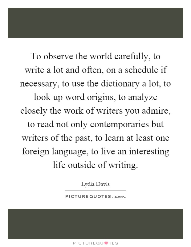 To observe the world carefully, to write a lot and often, on a schedule if necessary, to use the dictionary a lot, to look up word origins, to analyze closely the work of writers you admire, to read not only contemporaries but writers of the past, to learn at least one foreign language, to live an interesting life outside of writing Picture Quote #1