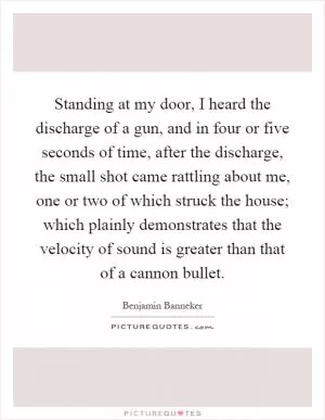 Standing at my door, I heard the discharge of a gun, and in four or five seconds of time, after the discharge, the small shot came rattling about me, one or two of which struck the house; which plainly demonstrates that the velocity of sound is greater than that of a cannon bullet Picture Quote #1