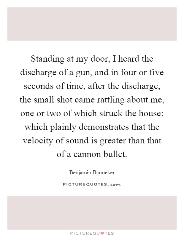 Standing at my door, I heard the discharge of a gun, and in four or five seconds of time, after the discharge, the small shot came rattling about me, one or two of which struck the house; which plainly demonstrates that the velocity of sound is greater than that of a cannon bullet Picture Quote #1