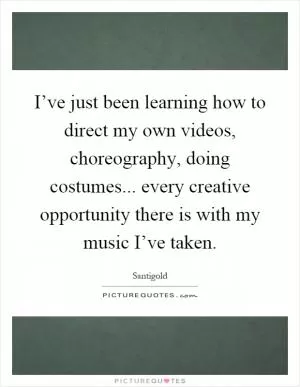 I’ve just been learning how to direct my own videos, choreography, doing costumes... every creative opportunity there is with my music I’ve taken Picture Quote #1