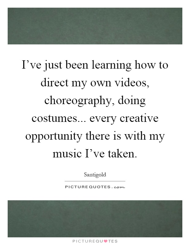 I've just been learning how to direct my own videos, choreography, doing costumes... every creative opportunity there is with my music I've taken Picture Quote #1