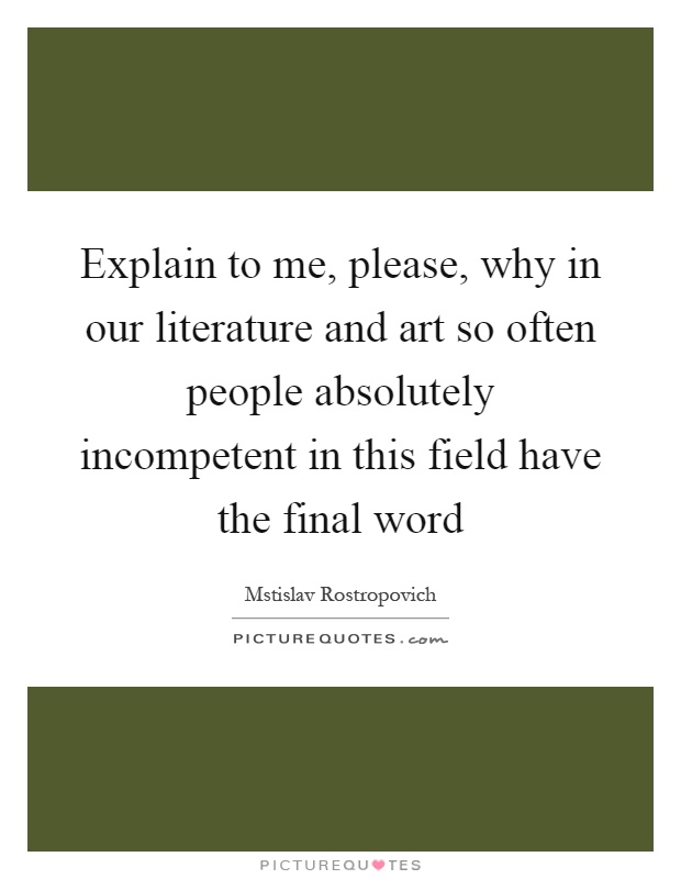 Explain to me, please, why in our literature and art so often people absolutely incompetent in this field have the final word Picture Quote #1