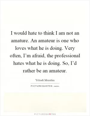 I would hate to think I am not an amature. An amateur is one who loves what he is doing. Very often, I’m afraid, the professional hates what he is doing. So, I’d rather be an amateur Picture Quote #1