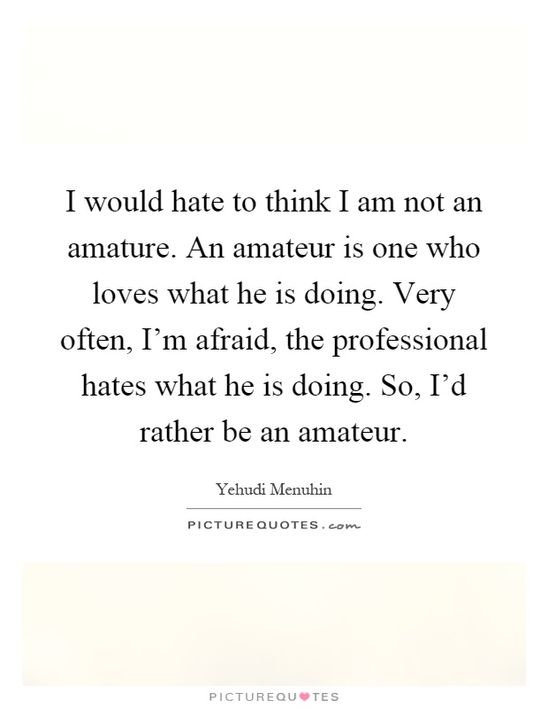 I would hate to think I am not an amature. An amateur is one who loves what he is doing. Very often, I'm afraid, the professional hates what he is doing. So, I'd rather be an amateur Picture Quote #1