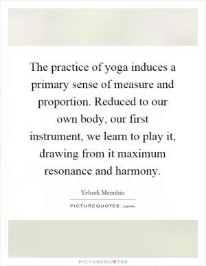 The practice of yoga induces a primary sense of measure and proportion. Reduced to our own body, our first instrument, we learn to play it, drawing from it maximum resonance and harmony Picture Quote #1