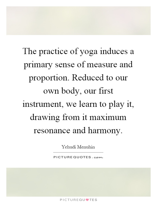 The practice of yoga induces a primary sense of measure and proportion. Reduced to our own body, our first instrument, we learn to play it, drawing from it maximum resonance and harmony Picture Quote #1