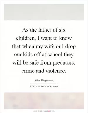 As the father of six children, I want to know that when my wife or I drop our kids off at school they will be safe from predators, crime and violence Picture Quote #1