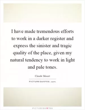 I have made tremendous efforts to work in a darker register and express the sinister and tragic quality of the place, given my natural tendency to work in light and pale tones Picture Quote #1