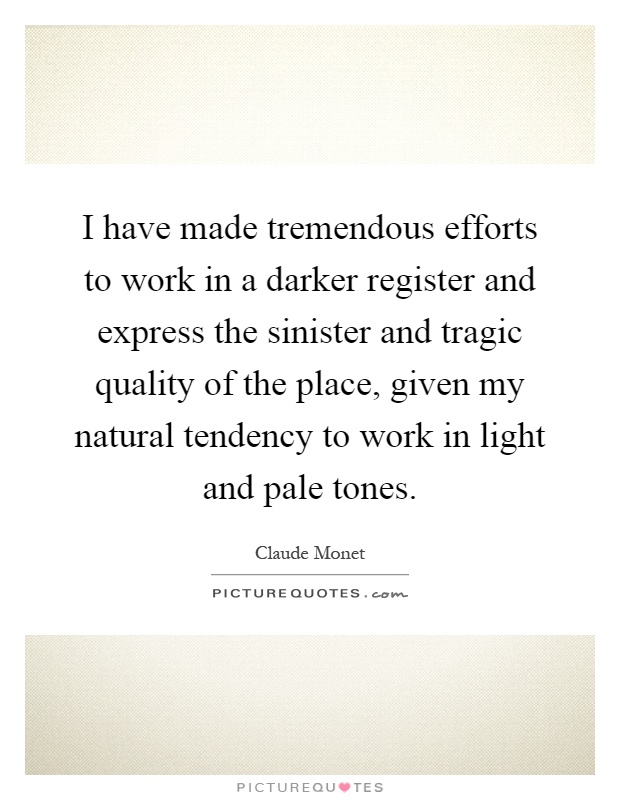 I have made tremendous efforts to work in a darker register and express the sinister and tragic quality of the place, given my natural tendency to work in light and pale tones Picture Quote #1