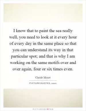 I know that to paint the sea really well, you need to look at it every hour of every day in the same place so that you can understand its way in that particular spot; and that is why I am working on the same motifs over and over again, four or six times even Picture Quote #1