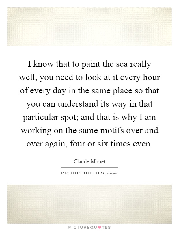 I know that to paint the sea really well, you need to look at it every hour of every day in the same place so that you can understand its way in that particular spot; and that is why I am working on the same motifs over and over again, four or six times even Picture Quote #1