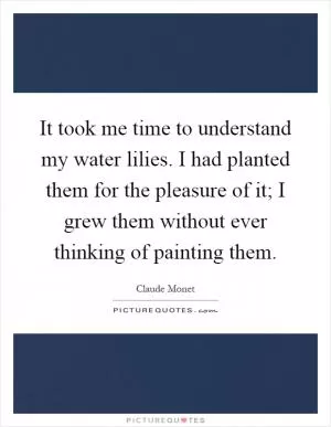 It took me time to understand my water lilies. I had planted them for the pleasure of it; I grew them without ever thinking of painting them Picture Quote #1