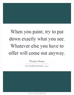 When you paint, try to put down exactly what you see. Whatever else you have to offer will come out anyway Picture Quote #1