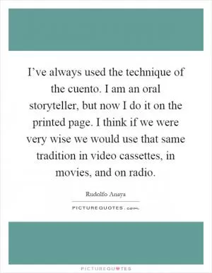 I’ve always used the technique of the cuento. I am an oral storyteller, but now I do it on the printed page. I think if we were very wise we would use that same tradition in video cassettes, in movies, and on radio Picture Quote #1