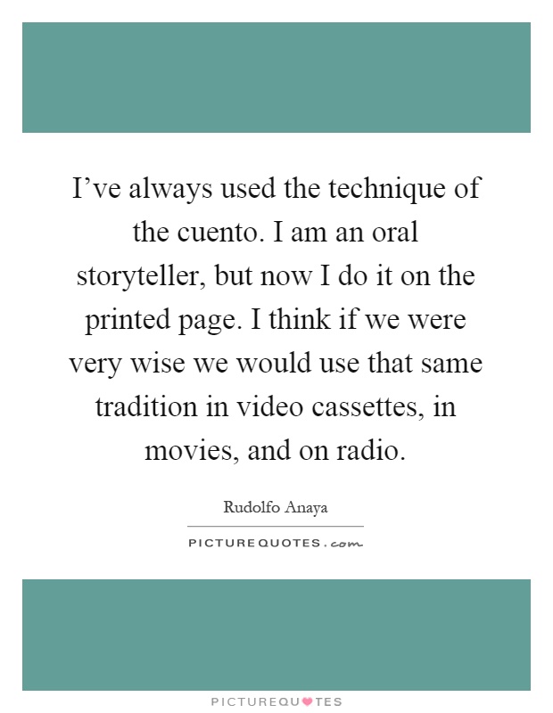 I've always used the technique of the cuento. I am an oral storyteller, but now I do it on the printed page. I think if we were very wise we would use that same tradition in video cassettes, in movies, and on radio Picture Quote #1
