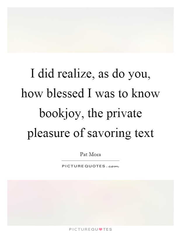 I did realize, as do you, how blessed I was to know bookjoy, the private pleasure of savoring text Picture Quote #1