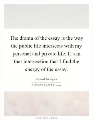 The drama of the essay is the way the public life intersects with my personal and private life. It’s in that intersection that I find the energy of the essay Picture Quote #1