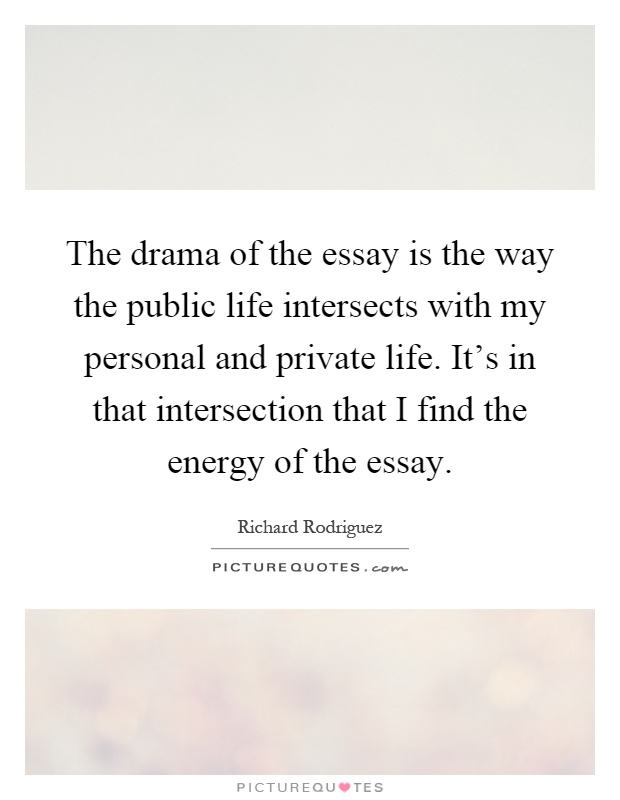 The drama of the essay is the way the public life intersects with my personal and private life. It's in that intersection that I find the energy of the essay Picture Quote #1