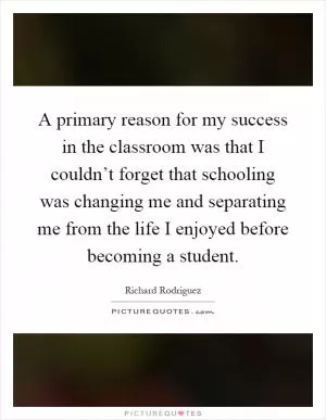 A primary reason for my success in the classroom was that I couldn’t forget that schooling was changing me and separating me from the life I enjoyed before becoming a student Picture Quote #1