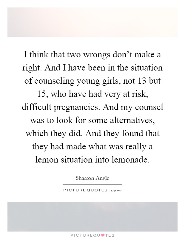 I think that two wrongs don't make a right. And I have been in the situation of counseling young girls, not 13 but 15, who have had very at risk, difficult pregnancies. And my counsel was to look for some alternatives, which they did. And they found that they had made what was really a lemon situation into lemonade Picture Quote #1