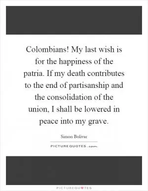 Colombians! My last wish is for the happiness of the patria. If my death contributes to the end of partisanship and the consolidation of the union, I shall be lowered in peace into my grave Picture Quote #1