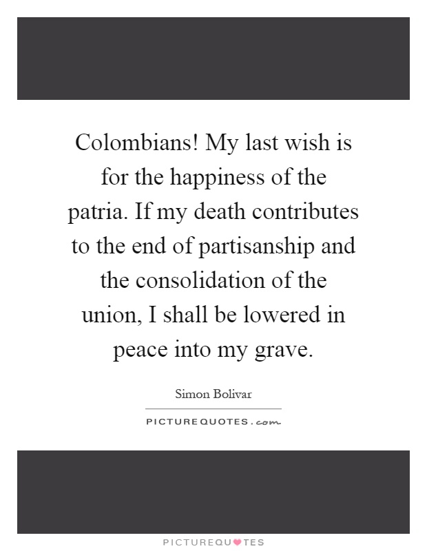 Colombians! My last wish is for the happiness of the patria. If my death contributes to the end of partisanship and the consolidation of the union, I shall be lowered in peace into my grave Picture Quote #1