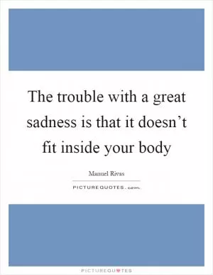 The trouble with a great sadness is that it doesn’t fit inside your body Picture Quote #1