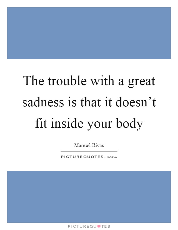 The trouble with a great sadness is that it doesn't fit inside your body Picture Quote #1