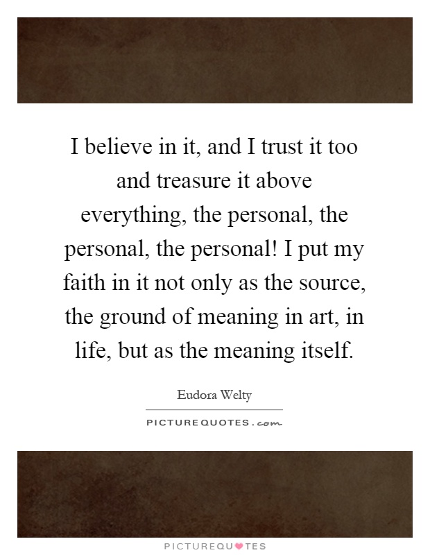 I believe in it, and I trust it too and treasure it above everything, the personal, the personal, the personal! I put my faith in it not only as the source, the ground of meaning in art, in life, but as the meaning itself Picture Quote #1