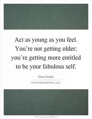 Act as young as you feel. You’re not getting older; you’re getting more entitled to be your fabulous self Picture Quote #1