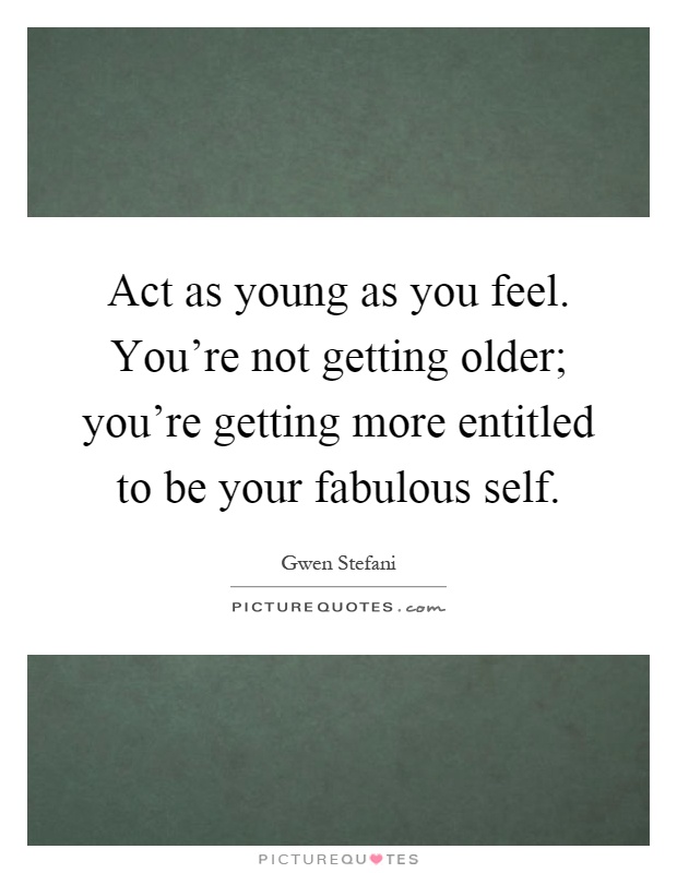 Act as young as you feel. You're not getting older; you're getting more entitled to be your fabulous self Picture Quote #1