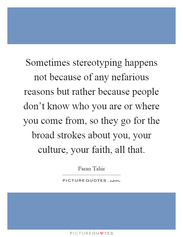 Sometimes stereotyping happens not because of any nefarious reasons but rather because people don't know who you are or where you come from, so they go for the broad strokes about you, your culture, your faith, all that Picture Quote #1