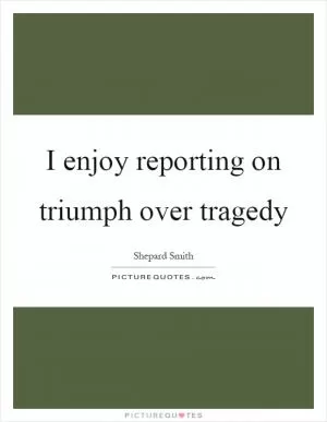 I enjoy reporting on triumph over tragedy Picture Quote #1