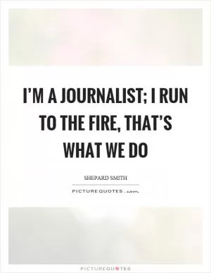 I’m a journalist; I run to the fire, that’s what we do Picture Quote #1
