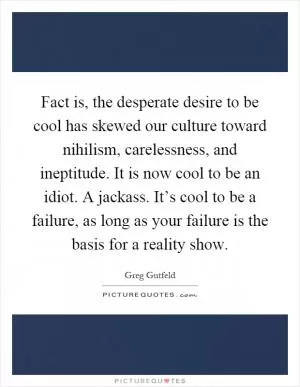 Fact is, the desperate desire to be cool has skewed our culture toward nihilism, carelessness, and ineptitude. It is now cool to be an idiot. A jackass. It’s cool to be a failure, as long as your failure is the basis for a reality show Picture Quote #1