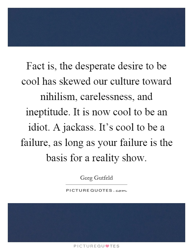 Fact is, the desperate desire to be cool has skewed our culture toward nihilism, carelessness, and ineptitude. It is now cool to be an idiot. A jackass. It's cool to be a failure, as long as your failure is the basis for a reality show Picture Quote #1