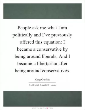 People ask me what I am politically and I’ve previously offered this equation: I became a conservative by being around liberals. And I became a libertarian after being around conservatives Picture Quote #1