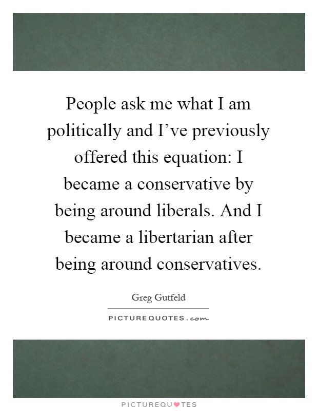 People ask me what I am politically and I've previously offered this equation: I became a conservative by being around liberals. And I became a libertarian after being around conservatives Picture Quote #1