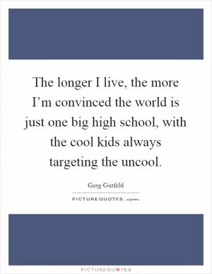The longer I live, the more I’m convinced the world is just one big high school, with the cool kids always targeting the uncool Picture Quote #1