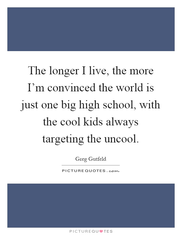 The longer I live, the more I'm convinced the world is just one big high school, with the cool kids always targeting the uncool Picture Quote #1