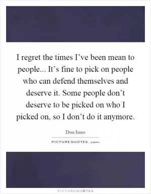 I regret the times I’ve been mean to people... It’s fine to pick on people who can defend themselves and deserve it. Some people don’t deserve to be picked on who I picked on, so I don’t do it anymore Picture Quote #1