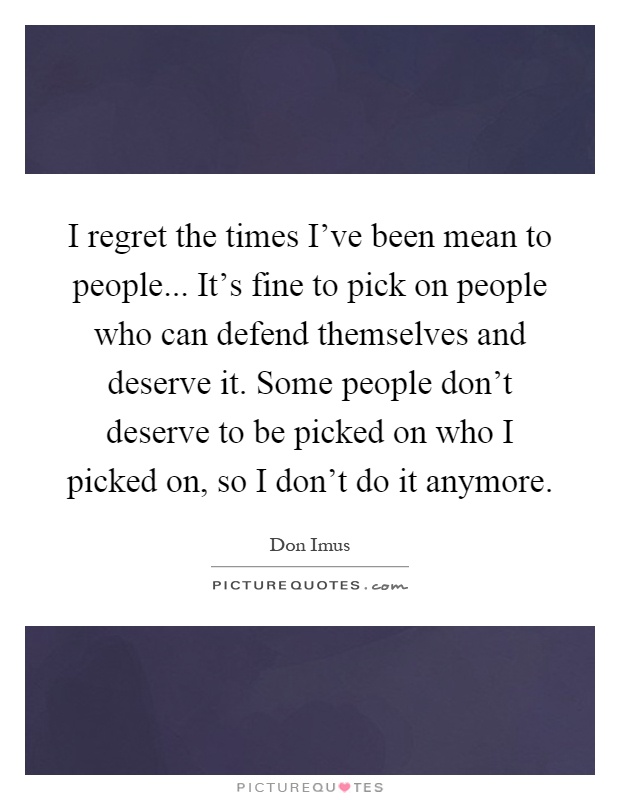 I regret the times I've been mean to people... It's fine to pick on people who can defend themselves and deserve it. Some people don't deserve to be picked on who I picked on, so I don't do it anymore Picture Quote #1