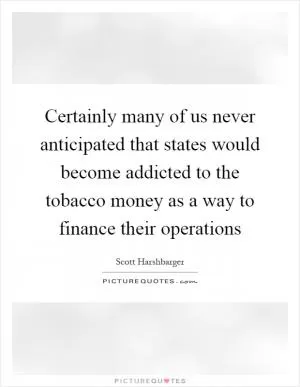 Certainly many of us never anticipated that states would become addicted to the tobacco money as a way to finance their operations Picture Quote #1