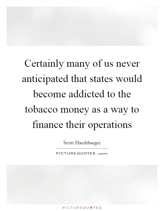 Certainly many of us never anticipated that states would become addicted to the tobacco money as a way to finance their operations Picture Quote #1