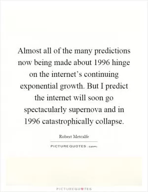 Almost all of the many predictions now being made about 1996 hinge on the internet’s continuing exponential growth. But I predict the internet will soon go spectacularly supernova and in 1996 catastrophically collapse Picture Quote #1